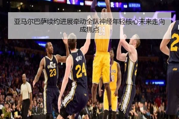 亚马尔巴萨续约进展牵动全队神经年轻核心未来走向成焦点